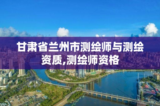 甘肃省兰州市测绘师与测绘资质,测绘师资格