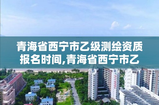 青海省西宁市乙级测绘资质报名时间,青海省西宁市乙级测绘资质报名时间是多少