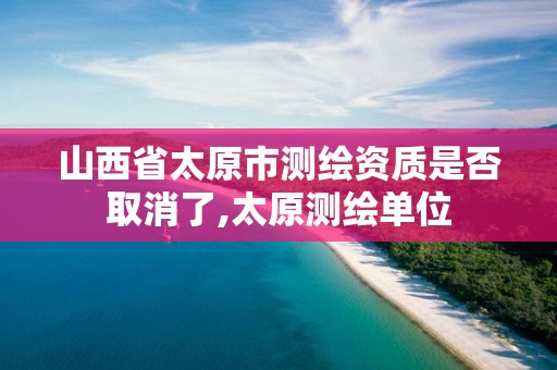 山西省太原市测绘资质是否取消了,太原测绘单位