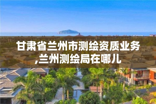 甘肃省兰州市测绘资质业务,兰州测绘局在哪儿