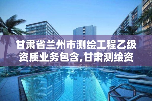 甘肃省兰州市测绘工程乙级资质业务包含,甘肃测绘资质办理