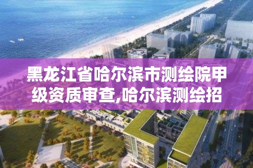 黑龙江省哈尔滨市测绘院甲级资质审查,哈尔滨测绘招聘。