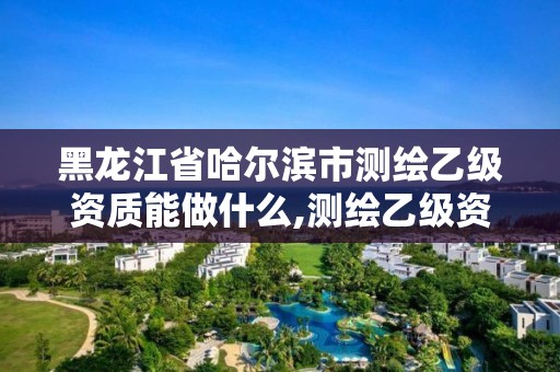 黑龙江省哈尔滨市测绘乙级资质能做什么,测绘乙级资质业务范围