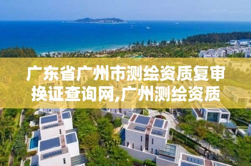 广东省广州市测绘资质复审换证查询网,广州测绘资质代办