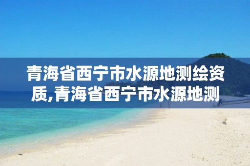 青海省西宁市水源地测绘资质,青海省西宁市水源地测绘资质公司