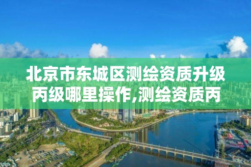 北京市东城区测绘资质升级丙级哪里操作,测绘资质丙级什么意思