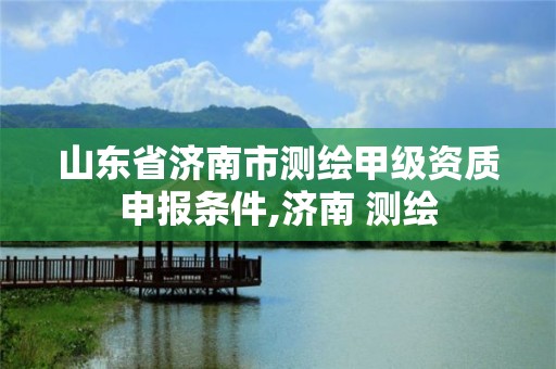 山东省济南市测绘甲级资质申报条件,济南 测绘