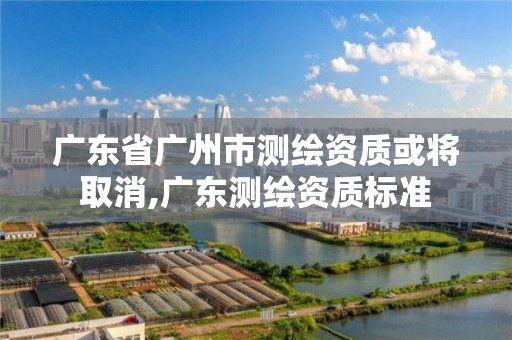 广东省广州市测绘资质或将取消,广东测绘资质标准