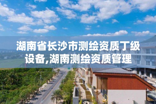 湖南省长沙市测绘资质丁级设备,湖南测绘资质管理