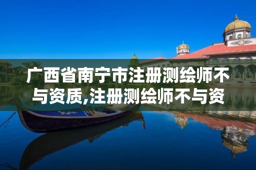 广西省南宁市注册测绘师不与资质,注册测绘师不与资质挂钩了