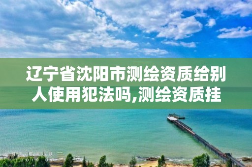 辽宁省沈阳市测绘资质给别人使用犯法吗,测绘资质挂靠合法吗。