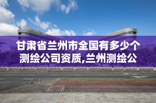 甘肃省兰州市全国有多少个测绘公司资质,兰州测绘公司招聘信息