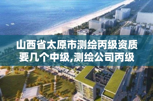 山西省太原市测绘丙级资质要几个中级,测绘公司丙级资质要求。