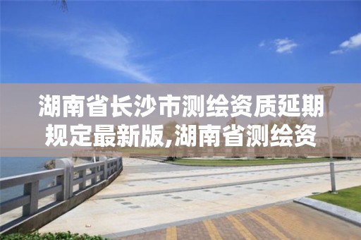 湖南省长沙市测绘资质延期规定最新版,湖南省测绘资质申请公示。