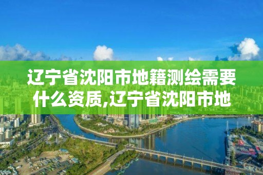 辽宁省沈阳市地籍测绘需要什么资质,辽宁省沈阳市地籍测绘需要什么资质吗。