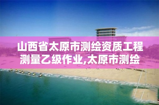 山西省太原市测绘资质工程测量乙级作业,太原市测绘院的上级单位