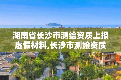 湖南省长沙市测绘资质上报虚假材料,长沙市测绘资质单位名单