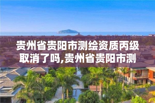 贵州省贵阳市测绘资质丙级取消了吗,贵州省贵阳市测绘资质丙级取消了吗今天