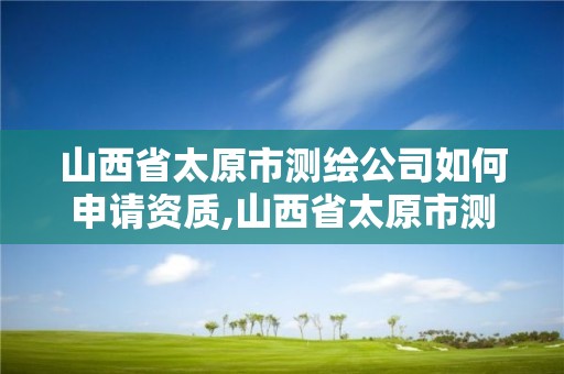 山西省太原市测绘公司如何申请资质,山西省太原市测绘公司如何申请资质证书