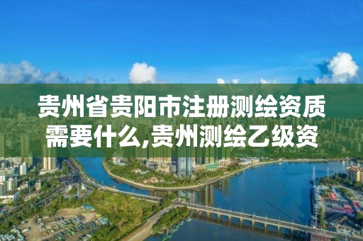 贵州省贵阳市注册测绘资质需要什么,贵州测绘乙级资质单位