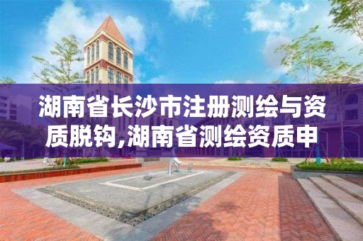 湖南省长沙市注册测绘与资质脱钩,湖南省测绘资质申请公示