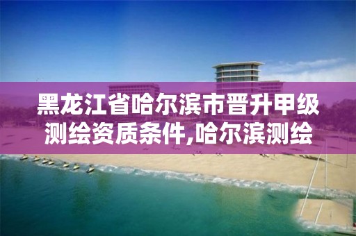 黑龙江省哈尔滨市晋升甲级测绘资质条件,哈尔滨测绘职工中等专业学校