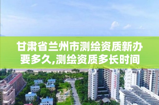 甘肃省兰州市测绘资质新办要多久,测绘资质多长时间年检一次