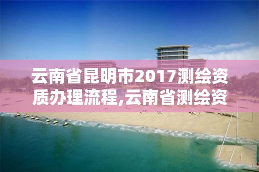 云南省昆明市2017测绘资质办理流程,云南省测绘资质证书延期公告