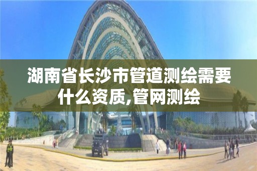 湖南省长沙市管道测绘需要什么资质,管网测绘