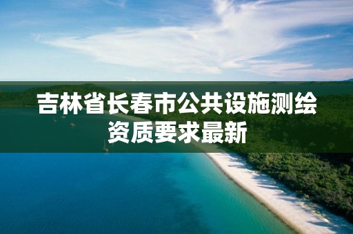 吉林省长春市公共设施测绘资质要求最新