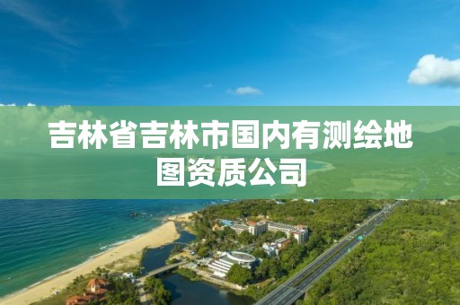 吉林省吉林市国内有测绘地图资质公司