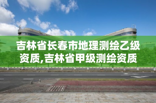 吉林省长春市地理测绘乙级资质,吉林省甲级测绘资质单位