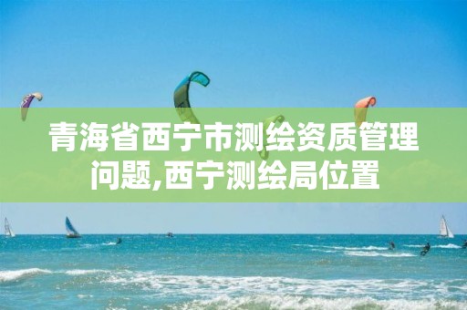 青海省西宁市测绘资质管理问题,西宁测绘局位置