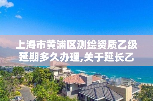 上海市黄浦区测绘资质乙级延期多久办理,关于延长乙级测绘资质证书有效期的公告。