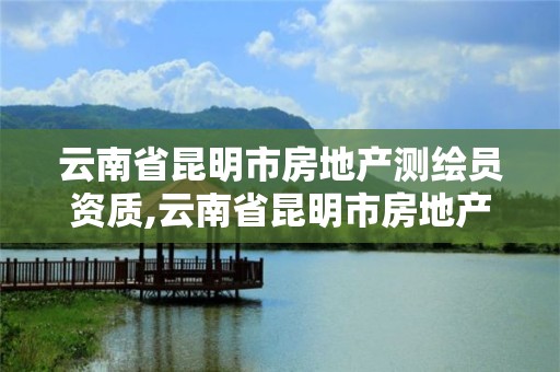 云南省昆明市房地产测绘员资质,云南省昆明市房地产测绘员资质公示。