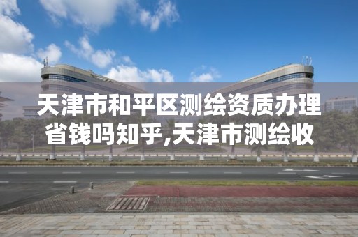 天津市和平区测绘资质办理省钱吗知乎,天津市测绘收费标准。