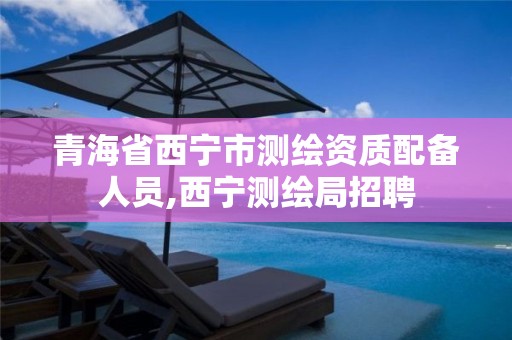 青海省西宁市测绘资质配备人员,西宁测绘局招聘