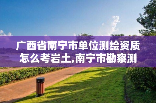 广西省南宁市单位测绘资质怎么考岩土,南宁市勘察测绘。