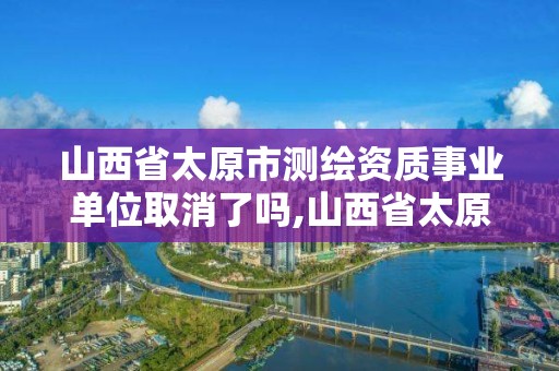 山西省太原市测绘资质事业单位取消了吗,山西省太原市测绘资质事业单位取消了吗现在。