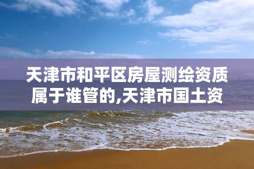 天津市和平区房屋测绘资质属于谁管的,天津市国土资源测绘和房屋测量中心电话