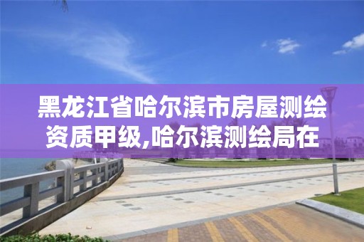 黑龙江省哈尔滨市房屋测绘资质甲级,哈尔滨测绘局在哪