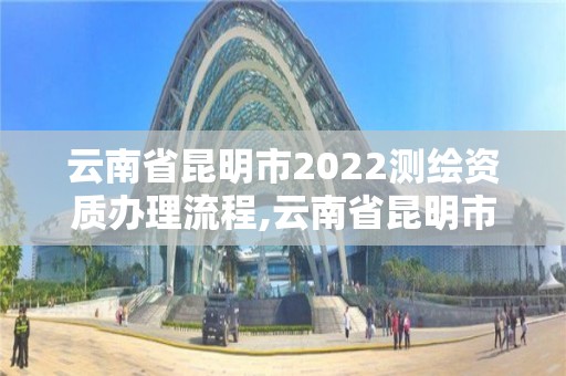 云南省昆明市2022测绘资质办理流程,云南省昆明市2022测绘资质办理流程图