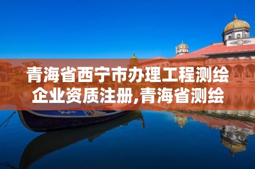 青海省西宁市办理工程测绘企业资质注册,青海省测绘资质延期公告。