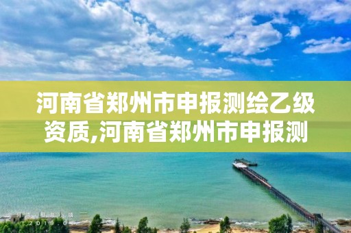 河南省郑州市申报测绘乙级资质,河南省郑州市申报测绘乙级资质企业名单