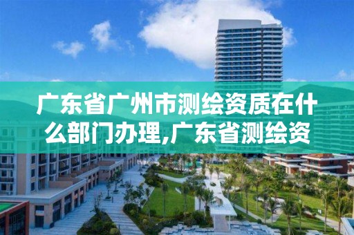 广东省广州市测绘资质在什么部门办理,广东省测绘资质办理流程。