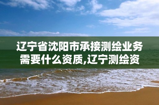 辽宁省沈阳市承接测绘业务需要什么资质,辽宁测绘资质单位。