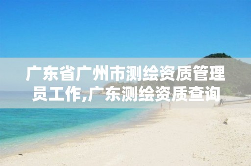 广东省广州市测绘资质管理员工作,广东测绘资质查询。