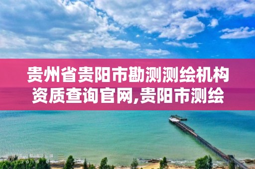 贵州省贵阳市勘测测绘机构资质查询官网,贵阳市测绘院官网。