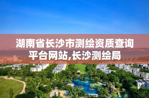 湖南省长沙市测绘资质查询平台网站,长沙测绘局