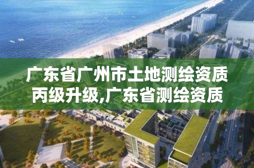 广东省广州市土地测绘资质丙级升级,广东省测绘资质查询